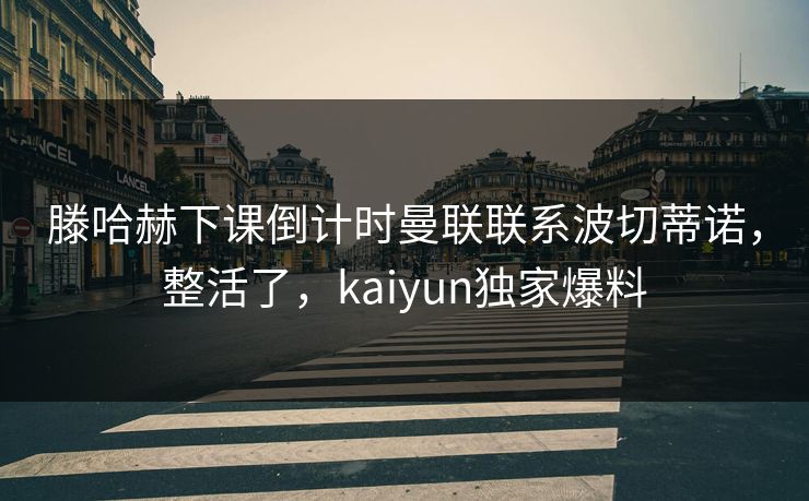滕哈赫下课倒计时曼联联系波切蒂诺，整活了，kaiyun独家爆料