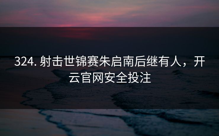 324. 射击世锦赛朱启南后继有人,开云官网安全投注 324. 射击世锦赛朱启南后继有人,开云官网安全投注