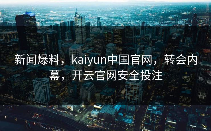 新闻爆料,kaiyun中国官网,转会内幕,开云官网安全投注 新闻爆料,kaiyun中国官网,转会内幕,开云官网安全投注