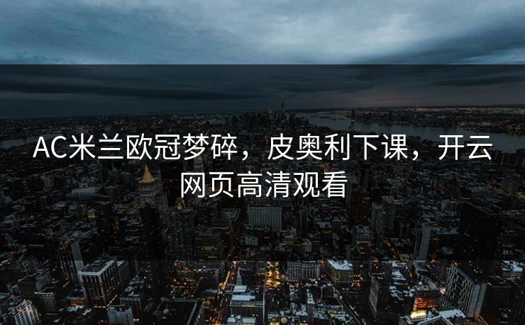 AC米兰欧冠梦碎，皮奥利下课，开云网页高清观看