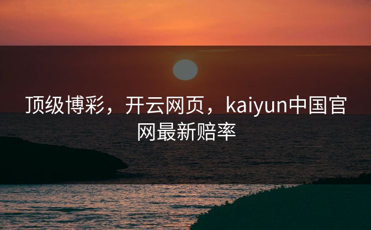 顶级博彩，开云网页，kaiyun中国官网最新赔率