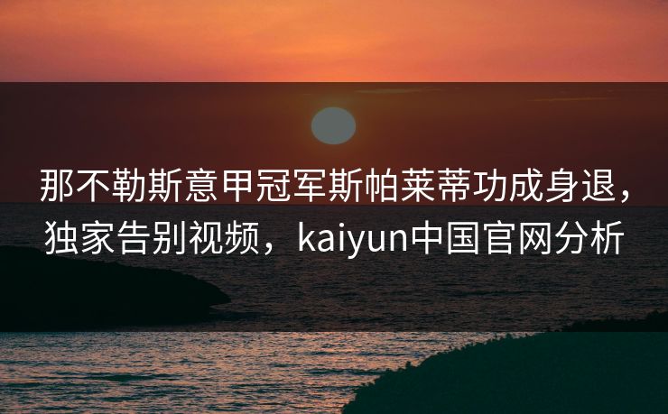 那不勒斯意甲冠军斯帕莱蒂功成身退，独家告别视频，kaiyun中国官网分析