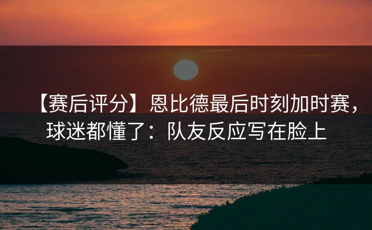 【赛后评分】恩比德最后时刻加时赛，球迷都懂了：队友反应写在脸上