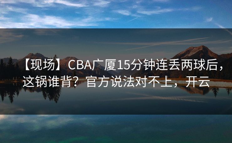 【现场】CBA广厦15分钟连丢两球后，这锅谁背？官方说法对不上，开云